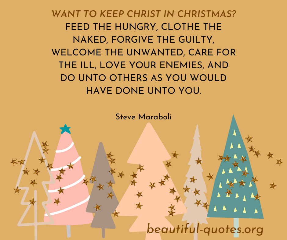 Want to keep Christ in Christmas Feed the hungry, clothe the naked, forgive the guilty, welcome the unwanted, care for the ill, love your enemies, and do unto others as you would have done unto you.