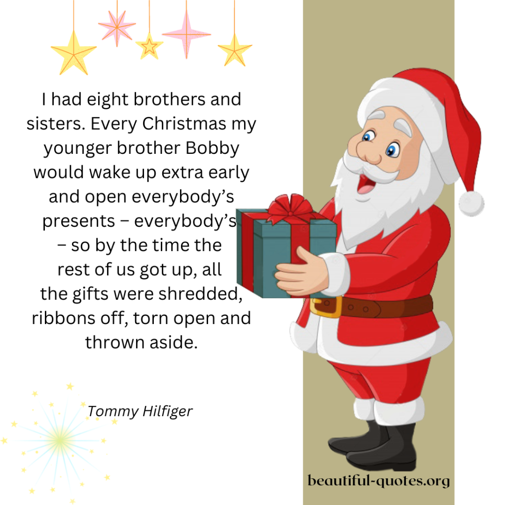 I had eight brothers and sisters. Every Christmas my younger brother Bobby would wake up extra early and open everybody’s presents – everybody’s – so by the time the rest of us got up, all the gifts were shredded, ribbons off, torn open and thrown aside.

Tommy Hilfiger 